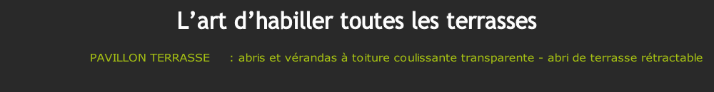 PAVILLON TERRASSE     : abris et vérandas à toiture coulissante transparente - abri de terrasse rétractable 

